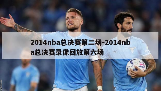 2014nba总决赛第二场-2014nba总决赛录像回放第六场