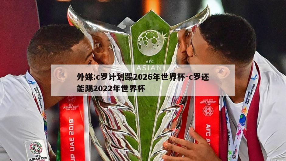 外媒:c罗计划踢2026年世界杯-c罗还能踢2022年世界杯