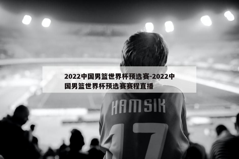 2022中国男篮世界杯预选赛-2022中国男篮世界杯预选赛赛程直播