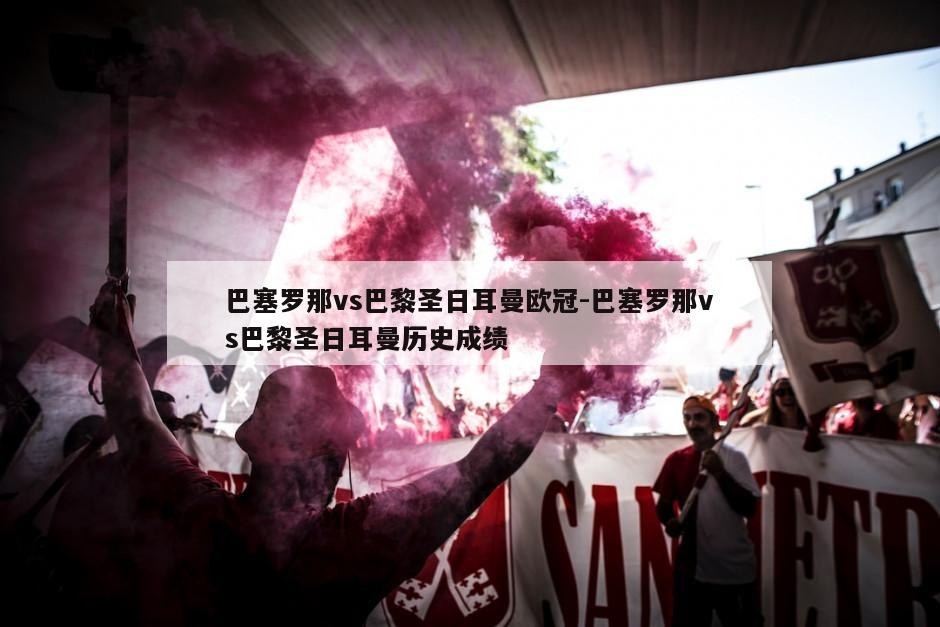 巴塞罗那vs巴黎圣日耳曼欧冠-巴塞罗那vs巴黎圣日耳曼历史成绩