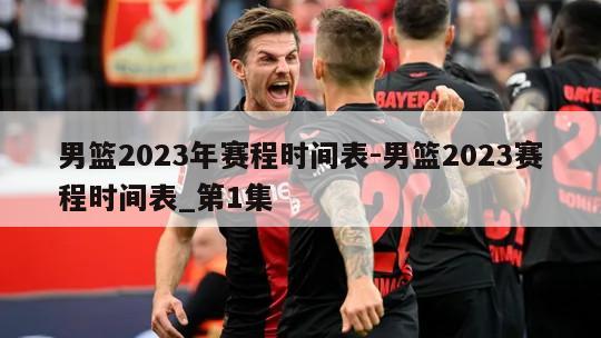 男篮2023年赛程时间表-男篮2023赛程时间表_第1集